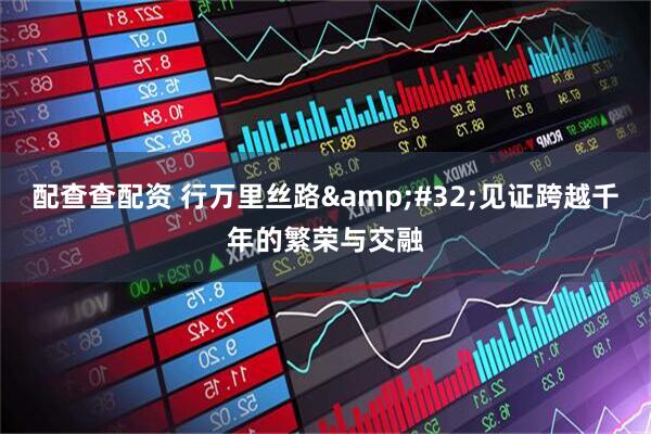 配查查配资 行万里丝路 见证跨越千年的繁荣与交融