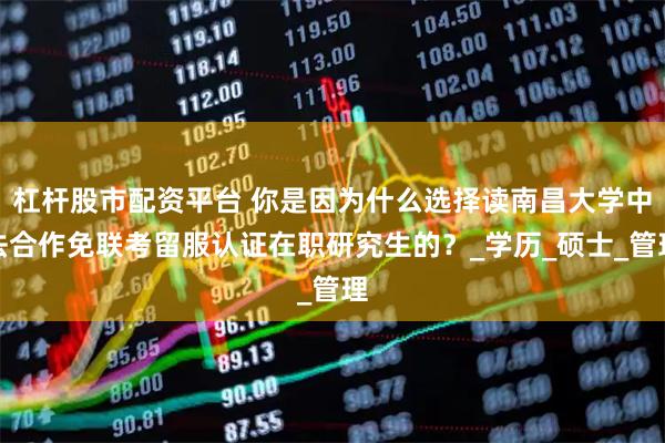 杠杆股市配资平台 你是因为什么选择读南昌大学中法合作免联考留服认证在职研究生的？_学历_硕士_管理