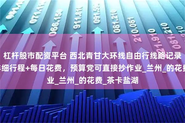 杠杆股市配资平台 西北青甘大环线自由行线路记录：7天6晚详细行程+每日花费，预算党可直接抄作业_兰州_的花费_茶卡盐湖