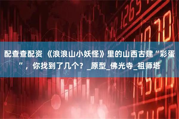 配查查配资 《浪浪山小妖怪》里的山西古建“彩蛋”，你找到了几个？_原型_佛光寺_祖师塔