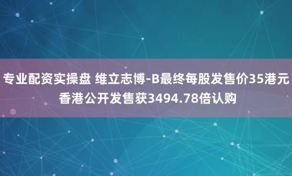 专业配资实操盘 维立志博-B最终每股发售价35港元 香港公开发售获3494.78倍认购