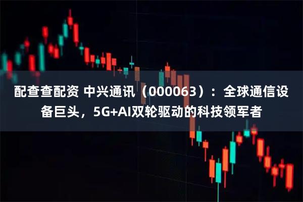 配查查配资 中兴通讯（000063）：全球通信设备巨头，5G+AI双轮驱动的科技领军者