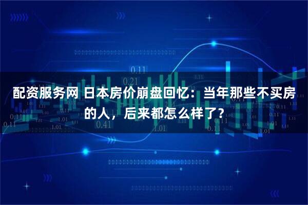 配资服务网 日本房价崩盘回忆：当年那些不买房的人，后来都怎么样了？