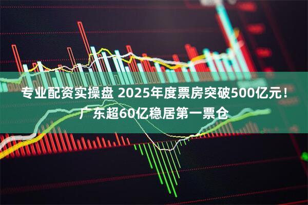 专业配资实操盘 2025年度票房突破500亿元！广东超60亿稳居第一票仓