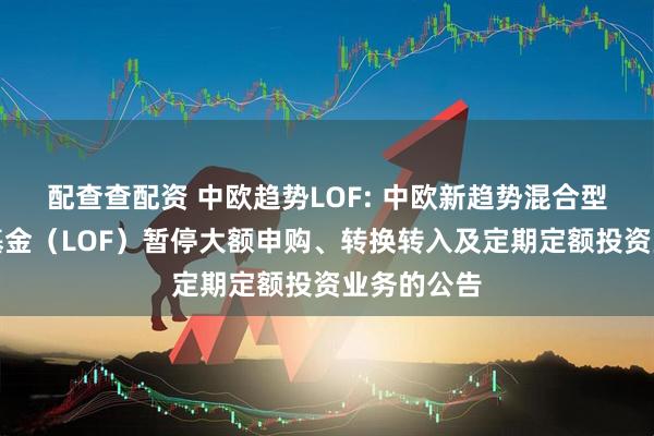 配查查配资 中欧趋势LOF: 中欧新趋势混合型证券投资基金（LOF）暂停大额申购、转换转入及定期定额投资业务的公告